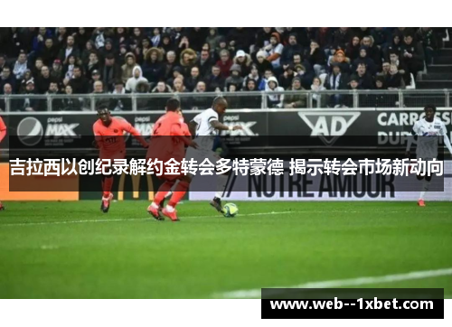 吉拉西以创纪录解约金转会多特蒙德 揭示转会市场新动向 吉拉西以创纪录解约金转会多特蒙德 揭示转会市场新动向